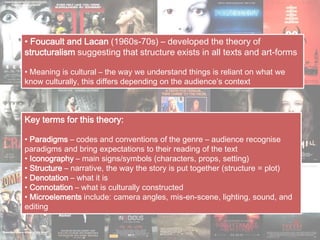 • Foucault and Lacan (1960s-70s) – developed the theory of
structuralism suggesting that structure exists in all texts and art-forms
• Meaning is cultural – the way we understand things is reliant on what we
know culturally, this differs depending on the audience’s context
Key terms for this theory:
• Paradigms – codes and conventions of the genre – audience recognise
paradigms and bring expectations to their reading of the text
• Iconography – main signs/symbols (characters, props, setting)
• Structure – narrative, the way the story is put together (structure = plot)
• Denotation – what it is
• Connotation – what is culturally constructed
• Microelements include: camera angles, mis-en-scene, lighting, sound, and
editing