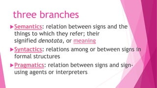 three branches
Semantics: relation between signs and the
things to which they refer; their
signified denotata, or meaning
Syntactics: relations among or between signs in
formal structures
Pragmatics: relation between signs and sign-
using agents or interpreters
 