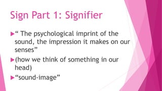 Sign Part 1: Signifier
“ The psychological imprint of the
sound, the impression it makes on our
senses”
(how we think of something in our
head)
“sound-image”
 