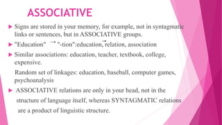 ASSOCIATIVE
 Signs are stored in your memory, for example, not in syntagmatic
links or sentences, but in ASSOCIATIVE groups.
 "Education" "-tion":education, relation, association
 Similar associations: education, teacher, textbook, college,
expensive.
Random set of linkages: education, baseball, computer games,
psychoanalysis
 ASSOCIATIVE relations are only in your head, not in the
structure of language itself, whereas SYNTAGMATIC relations
are a product of linguistic structure.
 