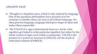 LINGUISTICVALUE
 Thought is a shapeless mass, which is only ordered by language.
One of the questions philosophers have puzzled over for
centuries is whether ideas can exist at all without language. No
ideas preexist language; language itself gives shape to ideas and
makes them expressible.
 The VALUE of a sign is determined, however, not by what
signifiers get linked to what particular signified, but rather by the
whole system of signs used within a community. VALUE is the
product of a system or structure (LANGUE), not the result of
individual relations (PAROLE).
 