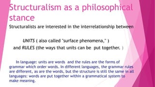 Structuralism as a philosophical
stance
Structuralists are interested in the interrelationship between
UNITS ( also called "surface phenomena," )
and RULES (the ways that units can be put together. )
In language: units are words and the rules are the forms of
grammar which order words. In different languages, the grammar rules
are different, as are the words, but the structure is still the same in all
languages: words are put together within a grammatical system to
make meaning.
 