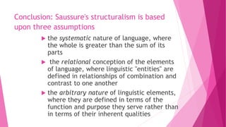 Conclusion: Saussure's structuralism is based
upon three assumptions
 the systematic nature of language, where
the whole is greater than the sum of its
parts
 the relational conception of the elements
of language, where linguistic "entities" are
defined in relationships of combination and
contrast to one another
 the arbitrary nature of linguistic elements,
where they are defined in terms of the
function and purpose they serve rather than
in terms of their inherent qualities
 