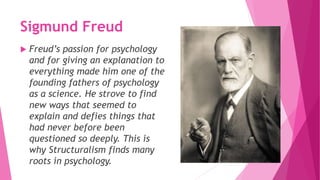 Sigmund Freud
 Freud’s passion for psychology
and for giving an explanation to
everything made him one of the
founding fathers of psychology
as a science. He strove to find
new ways that seemed to
explain and defies things that
had never before been
questioned so deeply. This is
why Structuralism finds many
roots in psychology.
 