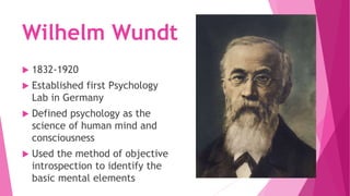 Wilhelm Wundt
 1832-1920
 Established first Psychology
Lab in Germany
 Defined psychology as the
science of human mind and
consciousness
 Used the method of objective
introspection to identify the
basic mental elements
 