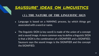 SAUSSURE’ IDEAS ON LINGUISTICS
● Language is based on a NAMING process, by which things get
associated with a word or name.
● The linguistic SIGN (a key word) is made of the union of a concept
and a sound image. A more common way to define a linguistic SIGN
is that a SIGN is the combination of a SIGNIFIER and a SIGNIFIED.
Saussure says the sound image is the SIGNIFIER and the concept
the SIGNIFIED.
10
( 1 ) THE NATURE OF THE LINGUISTIC SIGN
 