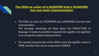 The SIGN as union of a SIGNIFIER and a SIGNIFIED,
has two main characteristics:
● The SIGN, as union of a SIGNIFIER and a SIGNIFIED, has two main
characteristics .
This principle dominates all ideas about the STRUCTURE of
language. It makes it possible to separate the signifier and signified,
or to change the relation between them.
● The second characteristic of the SIGN is that the signifier exists in
TIME, and that time can be measured as LINEAR.
11
 