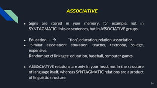 ASSOCIATIVE
● Signs are stored in your memory, for example, not in
SYNTAGMATIC links or sentences, but in ASSOCIATIVE groups.
● Education ---- “tion”, education, relation, association.
● Similar association: education, teacher, textbook, college,
expensive.
Random set of linkages: education, baseball, computer games.
● ASSOCIATIVE relations are only in your head, not in the structure
of language itself, whereas SYNTAGMATIC relations are a product
of linguistic structure.
16
 
