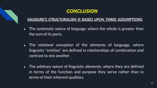 CONCLUSION
● The systematic nature of language, where the whole is greater than
the sum of its parts.
● The relational conception of the elements of language, where
linguistic “entities” are defined in relationships of combination and
contrast to one another.
● The arbitrary nature of linguistic elements, where they are defined
in terms of the function and purpose they serve rather than in
terms of their inherent qualities.
17
SAUSSURE’S STRUCTURALISM IS BASED UPON THREE ASSUMPTIONS:
 