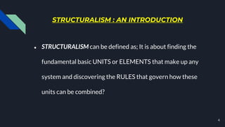 STRUCTURALISM : AN INTRODUCTION
● STRUCTURALISM can be defined as; It is about finding the
fundamental basic UNITS or ELEMENTS that make up any
system and discovering the RULES that govern how these
units can be combined?
4
 