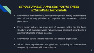 STRUCTURALIST ANALYSIS POSITS THESE
SYSTEMS AS UNIVERSAL
● Every human mind in every culture at every point in history ahs used some
sort of structuring principle to organize and understand cultural
phenomena.
● Every human culture has some sort of language, which has the basic
structure of all language; words / phonemes are combined according to a
grammar of rules to produce meaning.
● Every human culture similarly has some sort of social organization.
● All of these organizations are governed, according to structuralists
analyses, by structures which are universal.
8
 