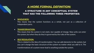 A MORE FORMAL DEFINITION:
● WHOLENESS:
This means that the system functions as a whole, not just as a collection of
independent parts.
● TRANSFORMATION:
This means that the system is not static, but capable of change. New units can enter
the system, but when they do they’re governed by the rules of the system.
● SELF REGULATION:
This is related to the idea of transformation. You can add elements to the system, but
you can’t change the basic structure of the system no matter what you add to it. The
transformations of a system never lead to anything outside the system.
9
A STRUCTURE IS ANY CONCEPTUAL SYSTEM
THAT HAS THE FOLLOWING THREE PROPERTIES:
 