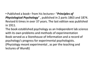 • Published a book– from his lectures– “Principles of
Physiological Psychology” , published in 2 parts 1863 and 1874.
Revised 6 times in over 37 years. The last edition was published
in 1911.
The book established psychology as an Independent lab science
with its own problems and methods of experimentation
Book served as a Storehouse of Information and a record of
psychology’s progress for experimental psychologists.
(Physiology meant experimental , as per the teaching and
lectures of Wundt)
 