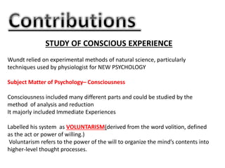 STUDY OF CONSCIOUS EXPERIENCE
Wundt relied on experimental methods of natural science, particularly
techniques used by physiologist for NEW PSYCHOLOGY
Subject Matter of Psychology– Consciousness
Consciousness included many different parts and could be studied by the
method of analysis and reduction
It majorly included Immediate Experiences
Labelled his system as VOLUNTARISM(derived from the word volition, defined
as the act or power of willing.)
Voluntarism refers to the power of the will to organize the mind’s contents into
higher-level thought processes.
 
