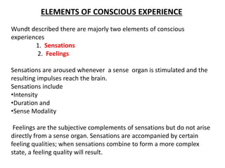 ELEMENTS OF CONSCIOUS EXPERIENCE
Wundt described there are majorly two elements of conscious
experiences
1. Sensations
2. Feelings
Sensations are aroused whenever a sense organ is stimulated and the
resulting impulses reach the brain.
Sensations include
•Intensity
•Duration and
•Sense Modality
Feelings are the subjective complements of sensations but do not arise
directly from a sense organ. Sensations are accompanied by certain
feeling qualities; when sensations combine to form a more complex
state, a feeling quality will result.
 