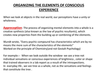 ORGANIZING THE ELEMENTS OF CONSCIOUS
EXPERIENCE
When we look at objects in the real world, our perceptions have a unity or
wholeness.
Appreception- The process of organizing mental elements into a whole is a
creative synthesis (also known as the law of psychic resultants), which
creates new properties from the building up or combining of the elements.
Wundt wrote, “Every psychic compound has characteristics which are by no
means the mere sum of the characteristics of the elements”
Worked on the principle of Chemistry(and not Gestalt Psychology)
For example:-- When we look outside the window- we see a tree not
individual sensations or conscious experiences of brightness , color or shape
that trained observers in a lab report as a result of the introspections.
In everyday life , we see tree as a whole, not as the sensations and feelings
that constitute the tree .
 