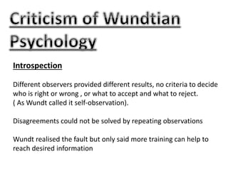 Introspection
Different observers provided different results, no criteria to decide
who is right or wrong , or what to accept and what to reject.
( As Wundt called it self-observation).
Disagreements could not be solved by repeating observations
Wundt realised the fault but only said more training can help to
reach desired information
 