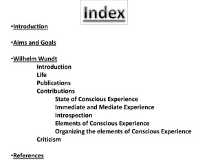 •Introduction
•Aims and Goals
•Wilhelm Wundt
Introduction
Life
Publications
Contributions
State of Conscious Experience
Immediate and Mediate Experience
Introspection
Elements of Conscious Experience
Organizing the elements of Conscious Experience
Criticism
•References
 