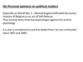 His Personal opinions on political matters
Especially on World War 1 – blamed England defended Germany’s
invasion of Belgium as an act of Self-Defense
Thus turning many American psychologist against him and his
psychology
It is also is considered to cost him Nobel Prize ( he was nominated
twice 1907 and 1909)
 