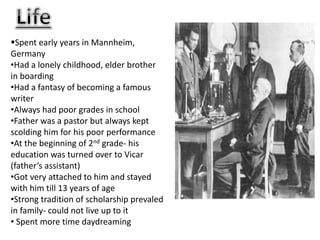 Spent early years in Mannheim,
Germany
•Had a lonely childhood, elder brother
in boarding
•Had a fantasy of becoming a famous
writer
•Always had poor grades in school
•Father was a pastor but always kept
scolding him for his poor performance
•At the beginning of 2nd grade- his
education was turned over to Vicar
(father’s assistant)
•Got very attached to him and stayed
with him till 13 years of age
•Strong tradition of scholarship prevaled
in family- could not live up to it
• Spent more time daydreaming
 