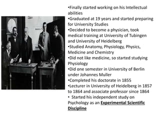 •Finally started working on his Intellectual
abilities
•Graduated at 19 years and started preparing
for University Studies
•Decided to become a physician, took
medical training at University of Tubingen
and University of Heidelberg
•Studied Anatomy, Physiology, Physics,
Medicine and Chemistry
•Did not like medicine, so started studying
Physiology
•Did one semester in University of Berlin
under Johannes Muller
•Completed his doctorate in 1855
•Lecturer in University of Heidelberg in 1857
to 1864 and associate professor since 1864
• Started his independent study on
Psychology as an Experimental Scientific
Discipline
 