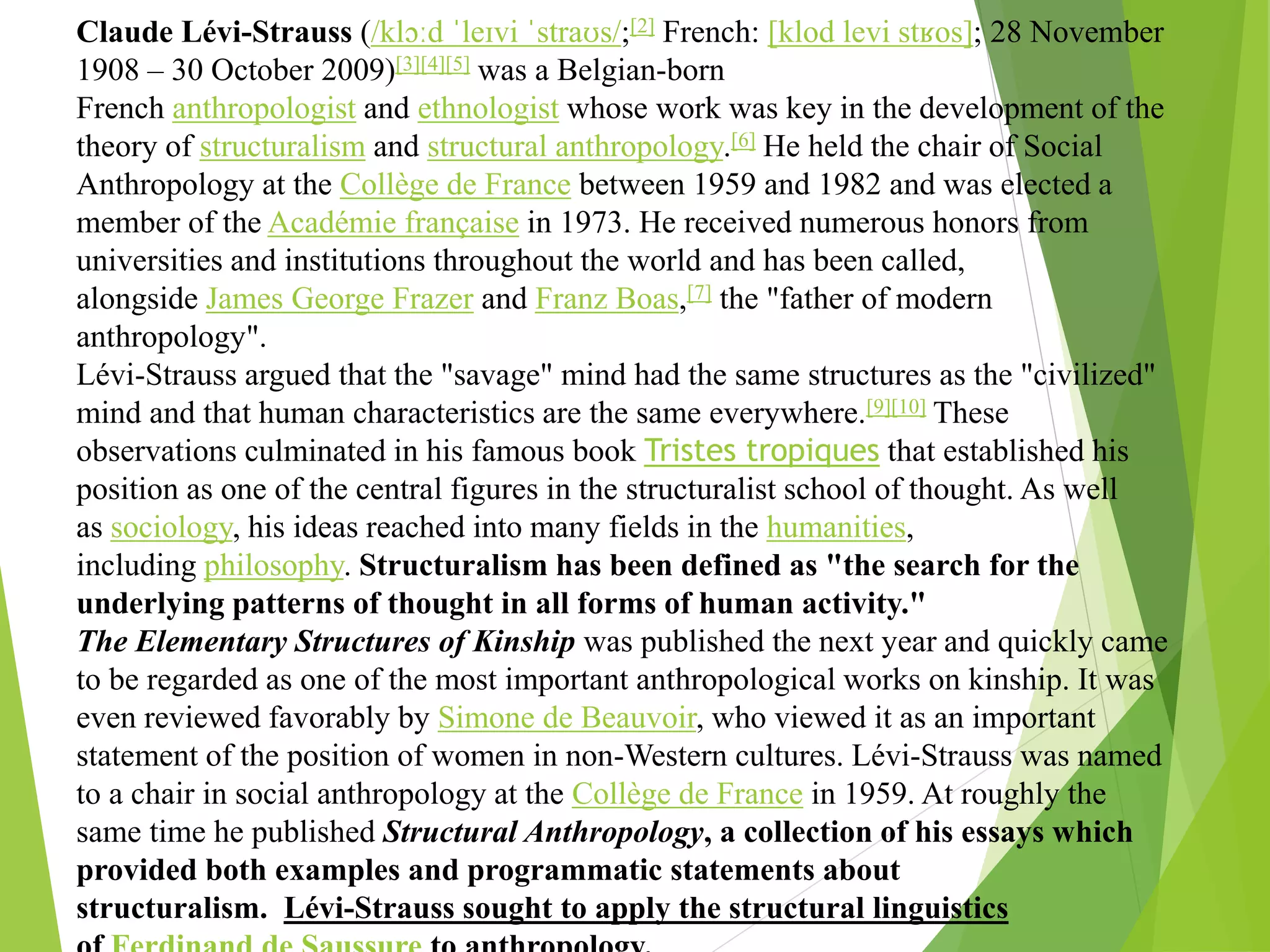 Claude Lévi-Strauss (/klɔːd ˈleɪvi ˈstraʊs/;[2] French: [klod levi stʁos]; 28 November
1908 – 30 October 2009)[3][4][5] was a Belgian-born
French anthropologist and ethnologist whose work was key in the development of the
theory of structuralism and structural anthropology.[6] He held the chair of Social
Anthropology at the Collège de France between 1959 and 1982 and was elected a
member of the Académie française in 1973. He received numerous honors from
universities and institutions throughout the world and has been called,
alongside James George Frazer and Franz Boas,[7] the "father of modern
anthropology".
Lévi-Strauss argued that the "savage" mind had the same structures as the "civilized"
mind and that human characteristics are the same everywhere.[9][10] These
observations culminated in his famous book Tristes tropiques that established his
position as one of the central figures in the structuralist school of thought. As well
as sociology, his ideas reached into many fields in the humanities,
including philosophy. Structuralism has been defined as "the search for the
underlying patterns of thought in all forms of human activity."
The Elementary Structures of Kinship was published the next year and quickly came
to be regarded as one of the most important anthropological works on kinship. It was
even reviewed favorably by Simone de Beauvoir, who viewed it as an important
statement of the position of women in non-Western cultures. Lévi-Strauss was named
to a chair in social anthropology at the Collège de France in 1959. At roughly the
same time he published Structural Anthropology, a collection of his essays which
provided both examples and programmatic statements about
structuralism. Lévi-Strauss sought to apply the structural linguistics
 