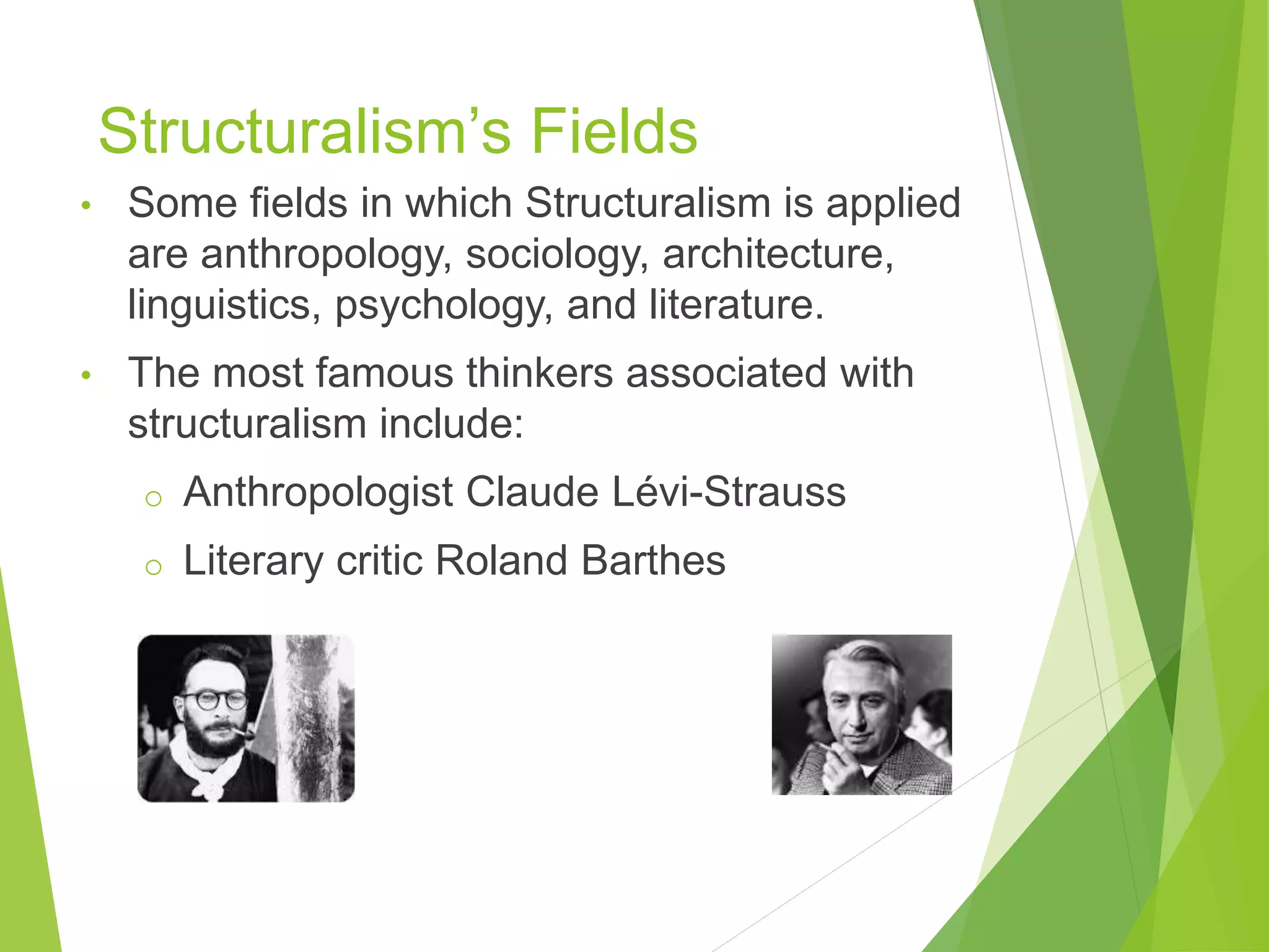 Structuralism’s Fields
• Some fields in which Structuralism is applied
are anthropology, sociology, architecture,
linguistics, psychology, and literature.
• The most famous thinkers associated with
structuralism include:
o Anthropologist Claude Lévi-Strauss
o Literary critic Roland Barthes
 
