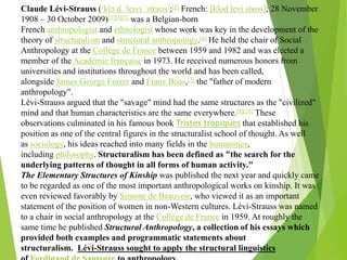 Claude Lévi-Strauss (/klɔːd ˈleɪvi ˈstraʊs/;[2] French: [klod levi stʁos]; 28 November
1908 – 30 October 2009)[3][4][5] was a Belgian-born
French anthropologist and ethnologist whose work was key in the development of the
theory of structuralism and structural anthropology.[6] He held the chair of Social
Anthropology at the Collège de France between 1959 and 1982 and was elected a
member of the Académie française in 1973. He received numerous honors from
universities and institutions throughout the world and has been called,
alongside James George Frazer and Franz Boas,[7] the "father of modern
anthropology".
Lévi-Strauss argued that the "savage" mind had the same structures as the "civilized"
mind and that human characteristics are the same everywhere.[9][10] These
observations culminated in his famous book Tristes tropiques that established his
position as one of the central figures in the structuralist school of thought. As well
as sociology, his ideas reached into many fields in the humanities,
including philosophy. Structuralism has been defined as "the search for the
underlying patterns of thought in all forms of human activity."
The Elementary Structures of Kinship was published the next year and quickly came
to be regarded as one of the most important anthropological works on kinship. It was
even reviewed favorably by Simone de Beauvoir, who viewed it as an important
statement of the position of women in non-Western cultures. Lévi-Strauss was named
to a chair in social anthropology at the Collège de France in 1959. At roughly the
same time he published Structural Anthropology, a collection of his essays which
provided both examples and programmatic statements about
structuralism. Lévi-Strauss sought to apply the structural linguistics
 