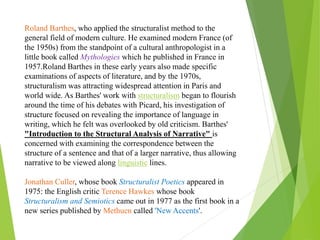 Roland Barthes, who applied the structuralist method to the
general field of modern culture. He examined modern France (of
the 1950s) from the standpoint of a cultural anthropologist in a
little book called Mythologies which he published in France in
1957.Roland Barthes in these early years also made specific
examinations of aspects of literature, and by the 1970s,
structuralism was attracting widespread attention in Paris and
world wide. As Barthes' work with structuralism began to flourish
around the time of his debates with Picard, his investigation of
structure focused on revealing the importance of language in
writing, which he felt was overlooked by old criticism. Barthes'
"Introduction to the Structural Analysis of Narrative" is
concerned with examining the correspondence between the
structure of a sentence and that of a larger narrative, thus allowing
narrative to be viewed along linguistic lines.
Jonathan Culler, whose book Structuralist Poetics appeared in
1975: the English critic Terence Hawkes whose book
Structuralism and Semiotics came out in 1977 as the first book in a
new series published by Methuen called 'New Accents'.
 