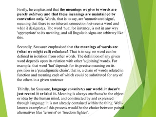 Firstly, he emphasised that the meanings we give to words are
purely arbitrary and that these meanings are maintained by
convention only. Words, that is to say, are 'unmotivated signs',
meaning that there is no inherent connection between a word and
what it designates. The word 'hut', for instance, is not in any way
'appropriate' to its meaning, and all linguistic signs are arbitrary like
this.
Secondly, Saussure emphasised that the meanings of words are
(what we might call) relational. That is to say, no word can be
defined in isolation from other words. The definition of any given
word depends upon its relation with other 'adjoining' words. For
example, that word 'hut' depends for its precise meaning on its
position in a 'paradigmatic chain', that is, a chain of words related in
function and meaning each of which could be substituted for any of
the others in a given sentence
Thirdly, for Saussure, language constitutes our world, it doesn't
just record it or label it. Meaning is always attributed to the object
or idea by the human mind, and constructed by and expressed
through language: it is not already contained within the thing. Well-
known examples of this process would be the choice between paired
alternatives like 'terrorist' or 'freedom fighter'.
 