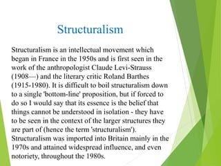 Structuralism
Structuralism is an intellectual movement which
began in France in the 1950s and is first seen in the
work of the anthropologist Claude Levi-Strauss
(1908—) and the literary critic Roland Barthes
(1915-1980). It is difficult to boil structuralism down
to a single 'bottom-line' proposition, but if forced to
do so I would say that its essence is the belief that
things cannot be understood in isolation - they have
to be seen in the context of the larger structures they
are part of (hence the term 'structuralism').
Structuralism was imported into Britain mainly in the
1970s and attained widespread influence, and even
notoriety, throughout the 1980s.
 