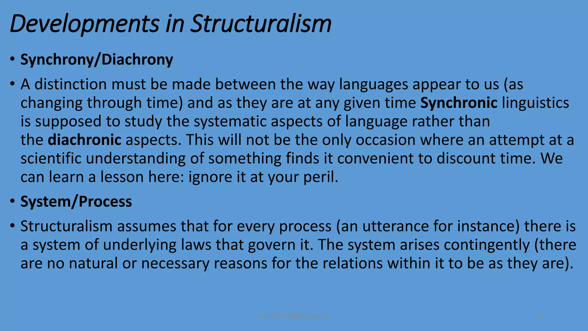 Developments in Structuralism
• Synchrony/Diachrony
• A distinction must be made between the way languages appear to us (as
changing through time) and as they are at any given time Synchronic linguistics
is supposed to study the systematic aspects of language rather than
the diachronic aspects. This will not be the only occasion where an attempt at a
scientific understanding of something finds it convenient to discount time. We
can learn a lesson here: ignore it at your peril.
• System/Process
• Structuralism assumes that for every process (an utterance for instance) there is
a system of underlying laws that govern it. The system arises contingently (there
are no natural or necessary reasons for the relations within it to be as they are).
bsf1704470@ue.edu.pk 10
 