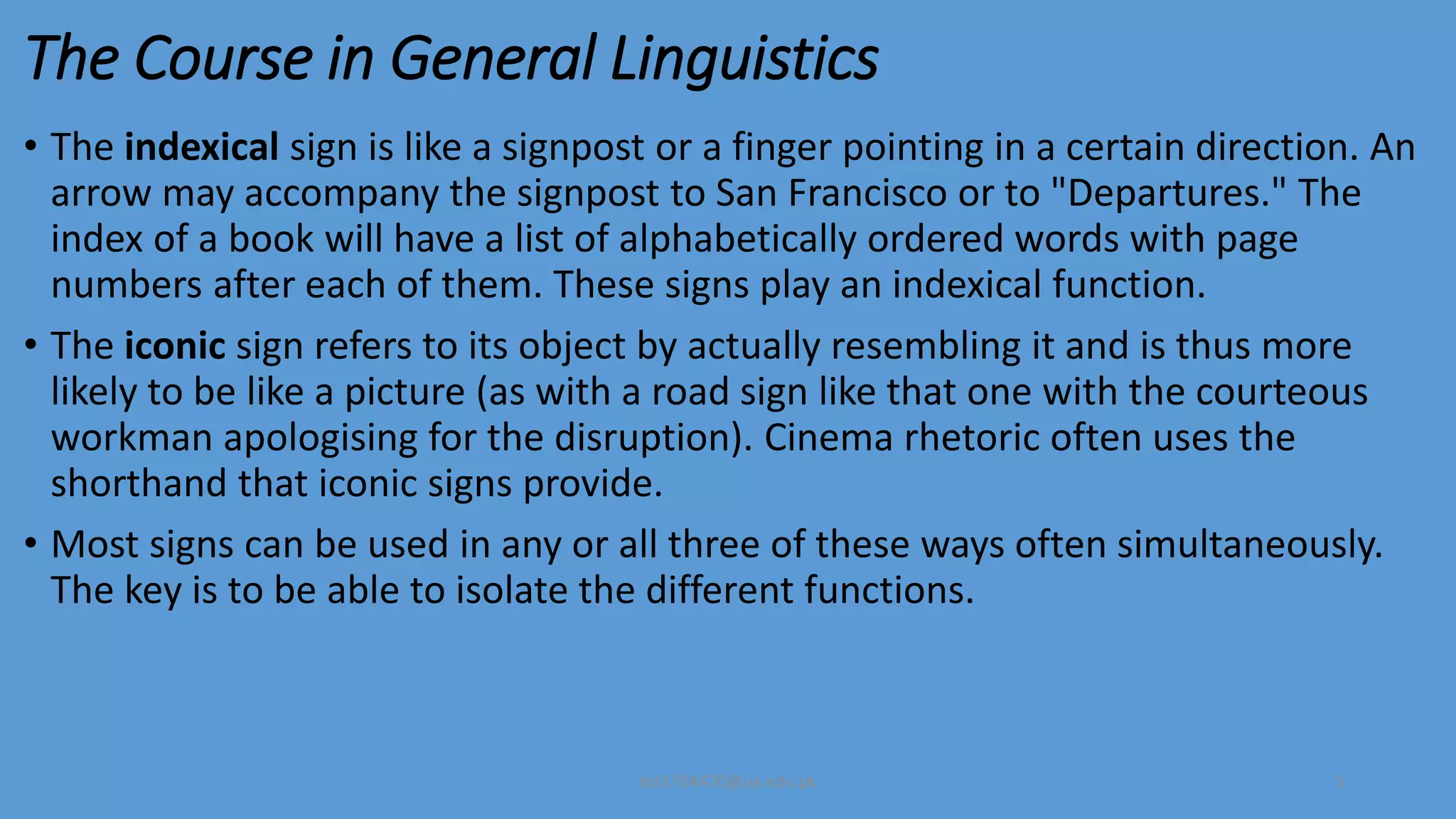 The Course in General Linguistics
• The indexical sign is like a signpost or a finger pointing in a certain direction. An
arrow may accompany the signpost to San Francisco or to "Departures." The
index of a book will have a list of alphabetically ordered words with page
numbers after each of them. These signs play an indexical function.
• The iconic sign refers to its object by actually resembling it and is thus more
likely to be like a picture (as with a road sign like that one with the courteous
workman apologising for the disruption). Cinema rhetoric often uses the
shorthand that iconic signs provide.
• Most signs can be used in any or all three of these ways often simultaneously.
The key is to be able to isolate the different functions.
bsf1704470@ue.edu.pk 5
 
