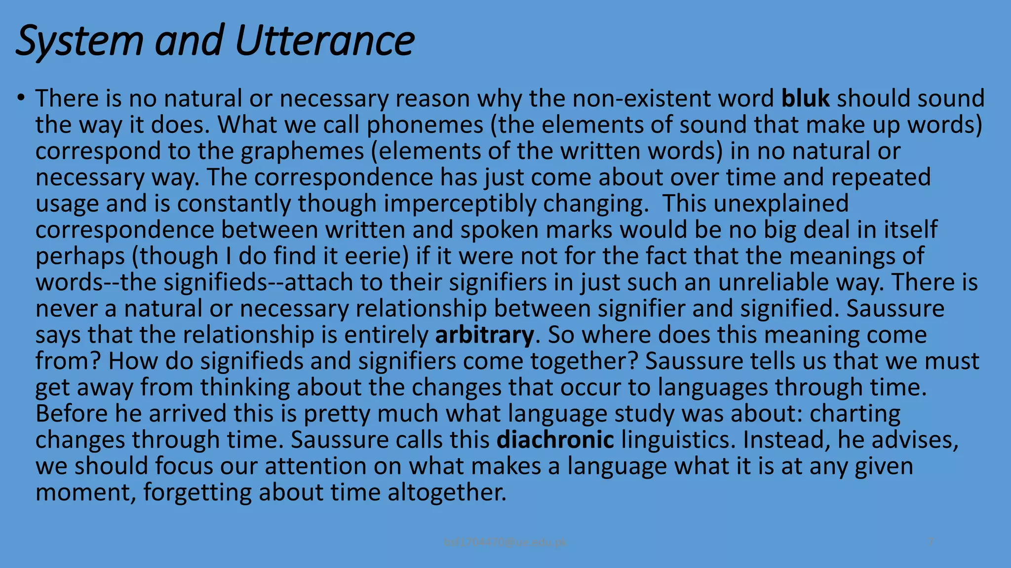 System and Utterance
• There is no natural or necessary reason why the non-existent word bluk should sound
the way it does. What we call phonemes (the elements of sound that make up words)
correspond to the graphemes (elements of the written words) in no natural or
necessary way. The correspondence has just come about over time and repeated
usage and is constantly though imperceptibly changing. This unexplained
correspondence between written and spoken marks would be no big deal in itself
perhaps (though I do find it eerie) if it were not for the fact that the meanings of
words--the signifieds--attach to their signifiers in just such an unreliable way. There is
never a natural or necessary relationship between signifier and signified. Saussure
says that the relationship is entirely arbitrary. So where does this meaning come
from? How do signifieds and signifiers come together? Saussure tells us that we must
get away from thinking about the changes that occur to languages through time.
Before he arrived this is pretty much what language study was about: charting
changes through time. Saussure calls this diachronic linguistics. Instead, he advises,
we should focus our attention on what makes a language what it is at any given
moment, forgetting about time altogether.
bsf1704470@ue.edu.pk 7
 