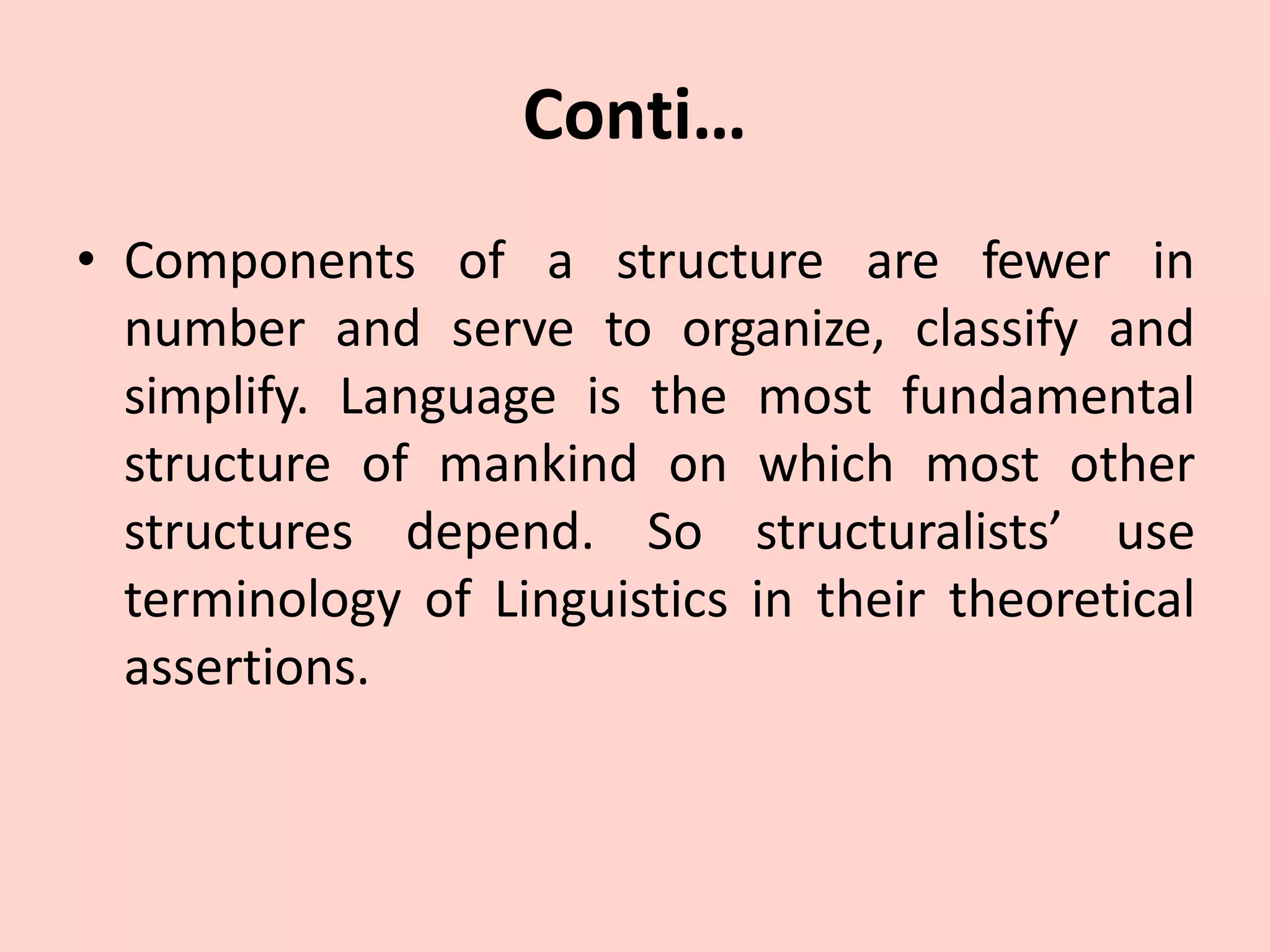 Conti…
• Components of a structure are fewer in
number and serve to organize, classify and
simplify. Language is the most fundamental
structure of mankind on which most other
structures depend. So structuralists’ use
terminology of Linguistics in their theoretical
assertions.
 