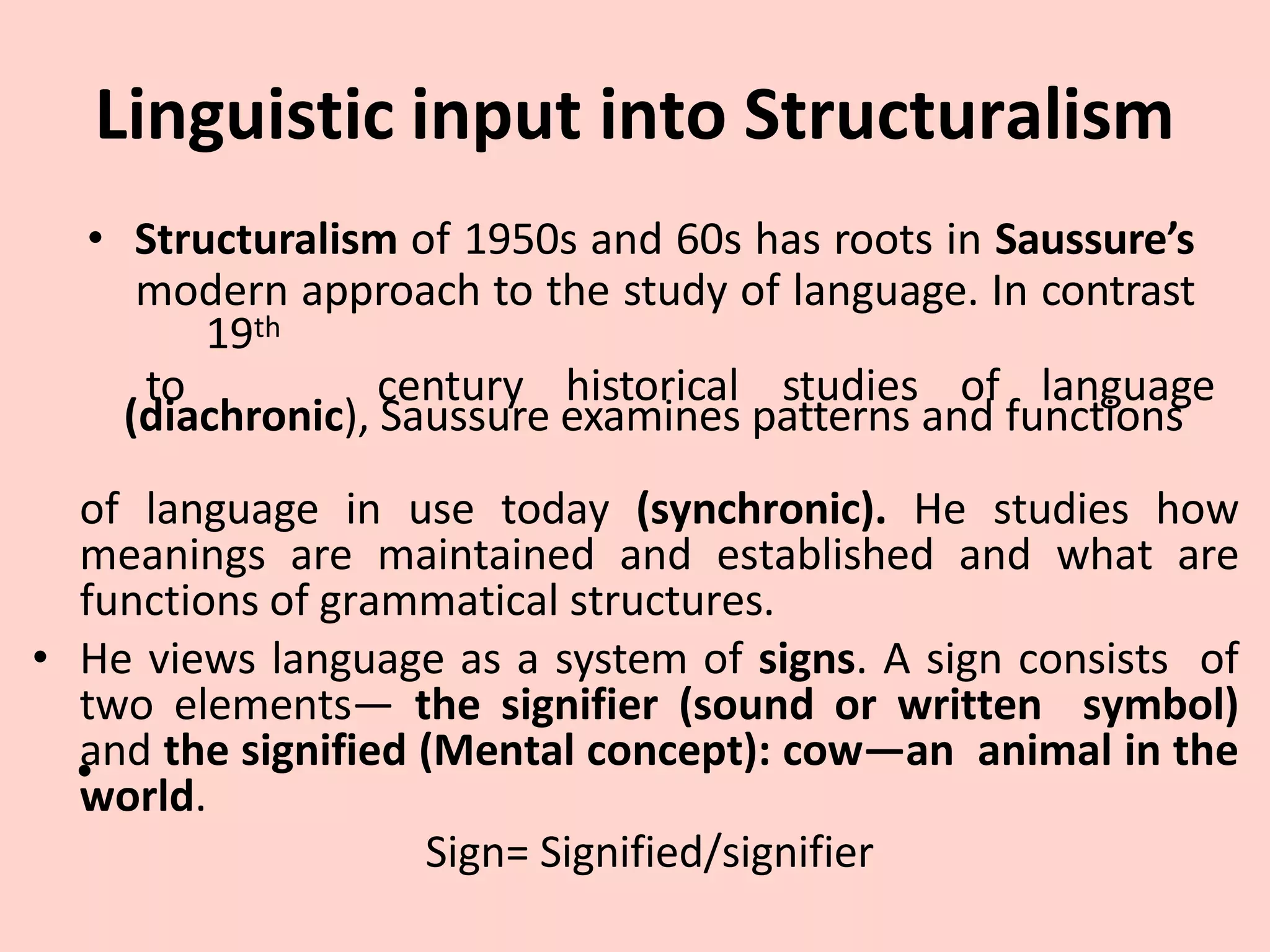 Linguistic input into Structuralism
• Structuralism of 1950s and 60s has roots in Saussure’s
modern approach to the study of language. In contrast
19th
to century historical studies of language
(diachronic), Saussure examines patterns and functions
•
of language in use today (synchronic). He studies how
meanings are maintained and established and what are
functions of grammatical structures.
• He views language as a system of signs. A sign consists of
two elements— the signifier (sound or written symbol)
and the signified (Mental concept): cow—an animal in the
world.
Sign= Signified/signifier
 