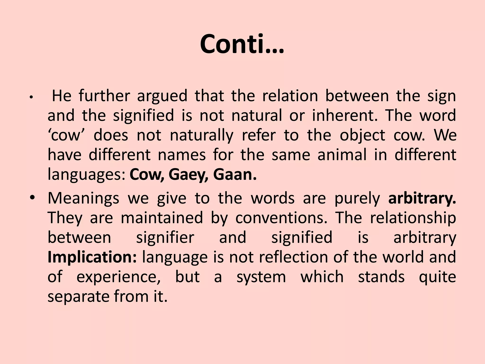Conti…
• He further argued that the relation between the sign
and the signified is not natural or inherent. The word
‘cow’ does not naturally refer to the object cow. We
have different names for the same animal in different
languages: Cow, Gaey, Gaan.
• Meanings we give to the words are purely arbitrary.
They are maintained by conventions. The relationship
between signifier and signified is arbitrary
Implication: language is not reflection of the world and
of experience, but a system which stands quite
separate from it.
 