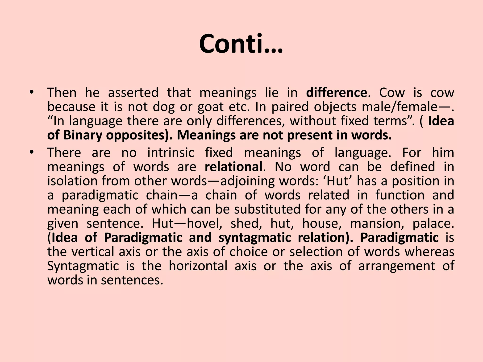 Conti…
• Then he asserted that meanings lie in difference. Cow is cow
because it is not dog or goat etc. In paired objects male/female—.
“In language there are only differences, without fixed terms”. ( Idea
of Binary opposites). Meanings are not present in words.
• There are no intrinsic fixed meanings of language. For him
meanings of words are relational. No word can be defined in
isolation from other words—adjoining words: ‘Hut’ has a position in
a paradigmatic chain—a chain of words related in function and
meaning each of which can be substituted for any of the others in a
given sentence. Hut—hovel, shed, hut, house, mansion, palace.
(Idea of Paradigmatic and syntagmatic relation). Paradigmatic is
the vertical axis or the axis of choice or selection of words whereas
Syntagmatic is the horizontal axis or the axis of arrangement of
words in sentences.
 