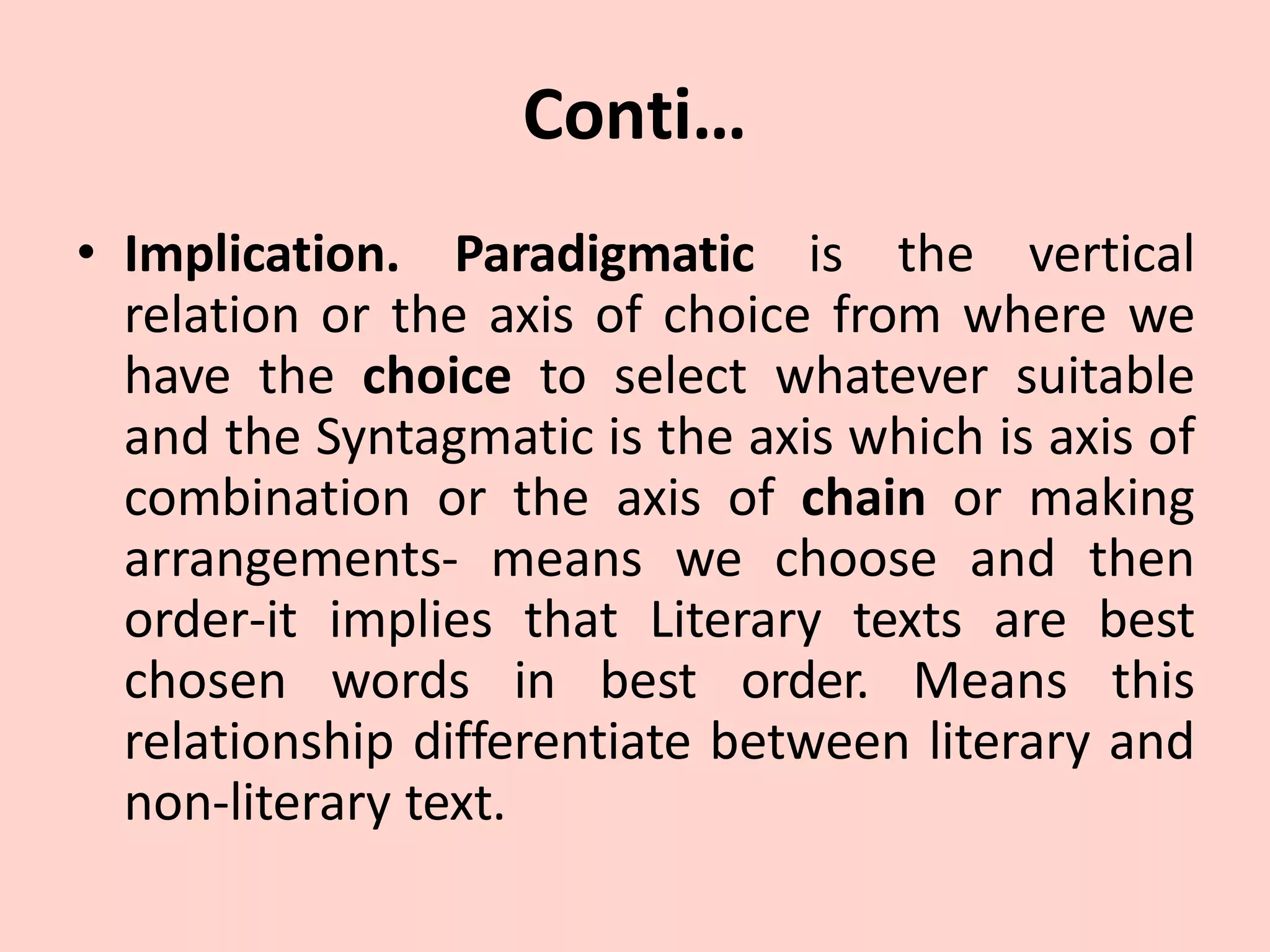 Conti…
• Implication. Paradigmatic is the vertical
relation or the axis of choice from where we
have the choice to select whatever suitable
and the Syntagmatic is the axis which is axis of
combination or the axis of chain or making
arrangements- means we choose and then
order-it implies that Literary texts are best
chosen words in best order. Means this
relationship differentiate between literary and
non-literary text.
 