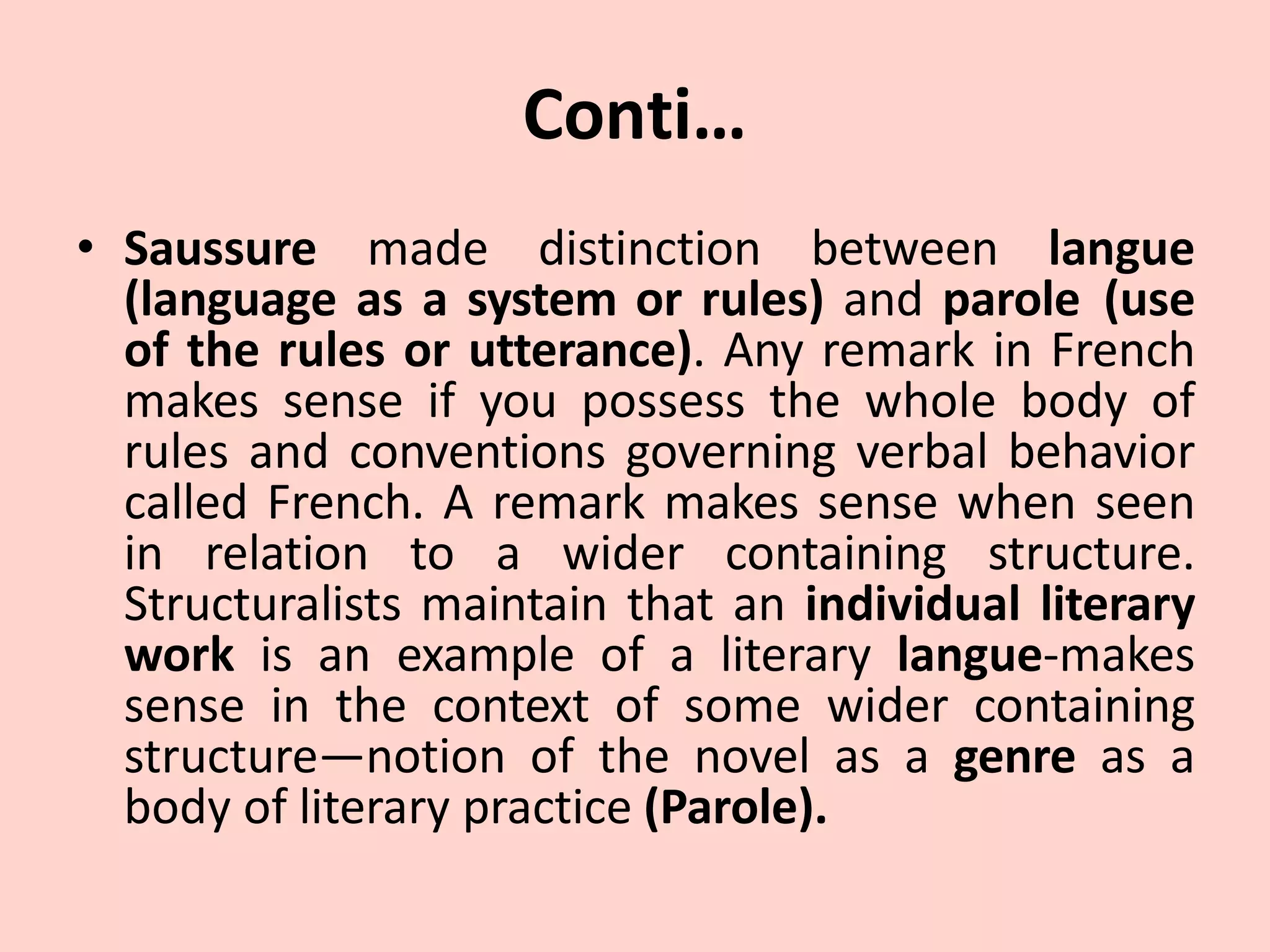Conti…
• Saussure made distinction between langue
(language as a system or rules) and parole (use
of the rules or utterance). Any remark in French
makes sense if you possess the whole body of
rules and conventions governing verbal behavior
called French. A remark makes sense when seen
in relation to a wider containing structure.
Structuralists maintain that an individual literary
work is an example of a literary langue-makes
sense in the context of some wider containing
structure—notion of the novel as a genre as a
body of literary practice (Parole).
 