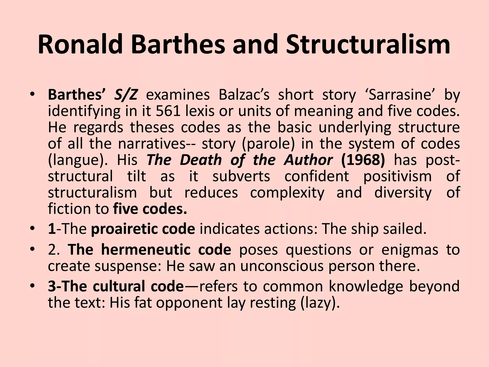 Ronald Barthes and Structuralism
• Barthes’ S/Z examines Balzac’s short story ‘Sarrasine’ by
identifying in it 561 lexis or units of meaning and five codes.
He regards theses codes as the basic underlying structure
of all the narratives-- story (parole) in the system of codes
(langue). His The Death of the Author (1968) has post-
structural tilt as it subverts confident positivism of
structuralism but reduces complexity and diversity of
fiction to five codes.
• 1-The proairetic code indicates actions: The ship sailed.
• 2. The hermeneutic code poses questions or enigmas to
create suspense: He saw an unconscious person there.
• 3-The cultural code—refers to common knowledge beyond
the text: His fat opponent lay resting (lazy).
 