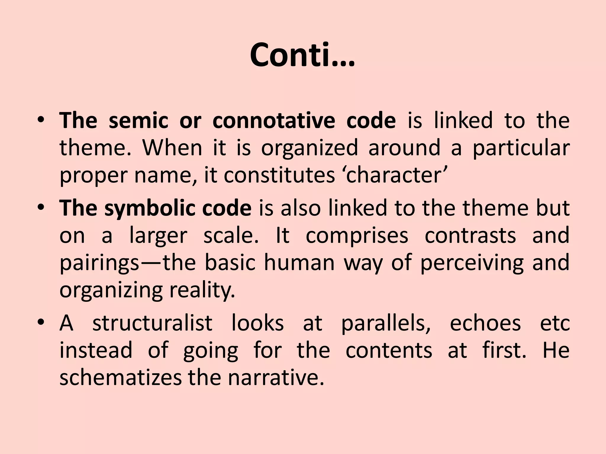 Conti…
• The semic or connotative code is linked to the
theme. When it is organized around a particular
proper name, it constitutes ‘character’
• The symbolic code is also linked to the theme but
on a larger scale. It comprises contrasts and
pairings—the basic human way of perceiving and
organizing reality.
• A structuralist looks at parallels, echoes etc
instead of going for the contents at first. He
schematizes the narrative.
 