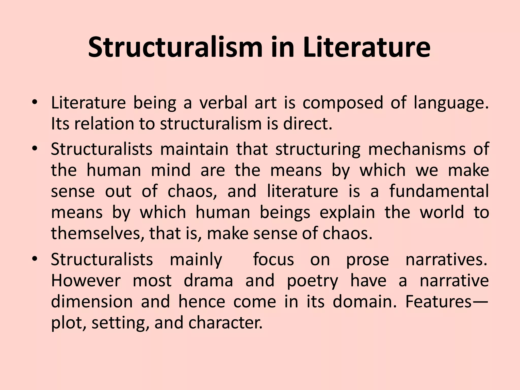 Structuralism in Literature
• Literature being a verbal art is composed of language.
Its relation to structuralism is direct.
• Structuralists maintain that structuring mechanisms of
the human mind are the means by which we make
sense out of chaos, and literature is a fundamental
means by which human beings explain the world to
themselves, that is, make sense of chaos.
• Structuralists mainly focus on prose narratives.
However most drama and poetry have a narrative
dimension and hence come in its domain. Features—
plot, setting, and character.
 