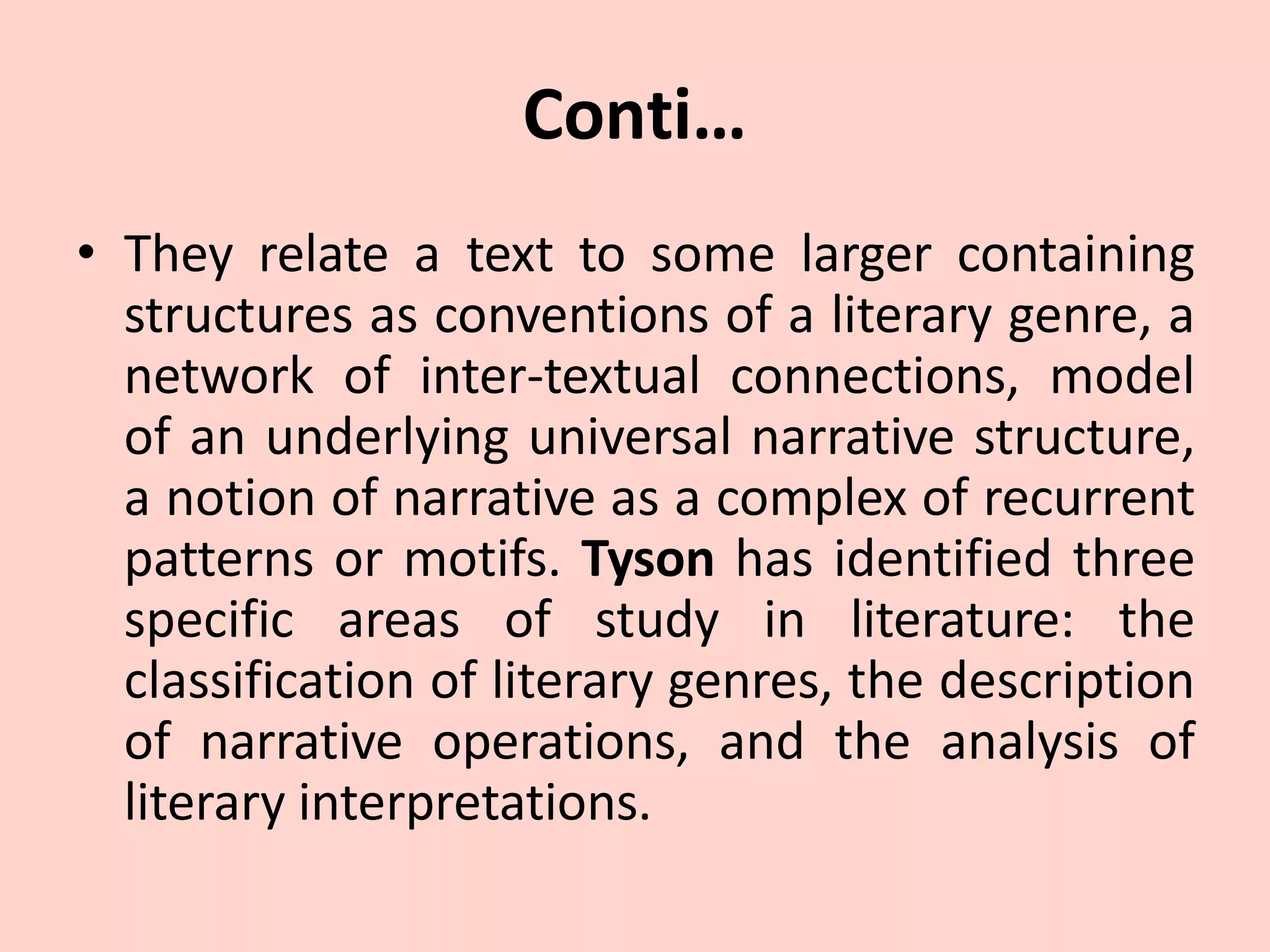 Conti…
• They relate a text to some larger containing
structures as conventions of a literary genre, a
network of inter-textual connections, model
of an underlying universal narrative structure,
a notion of narrative as a complex of recurrent
patterns or motifs. Tyson has identified three
specific areas of study in literature: the
classification of literary genres, the description
of narrative operations, and the analysis of
literary interpretations.
 