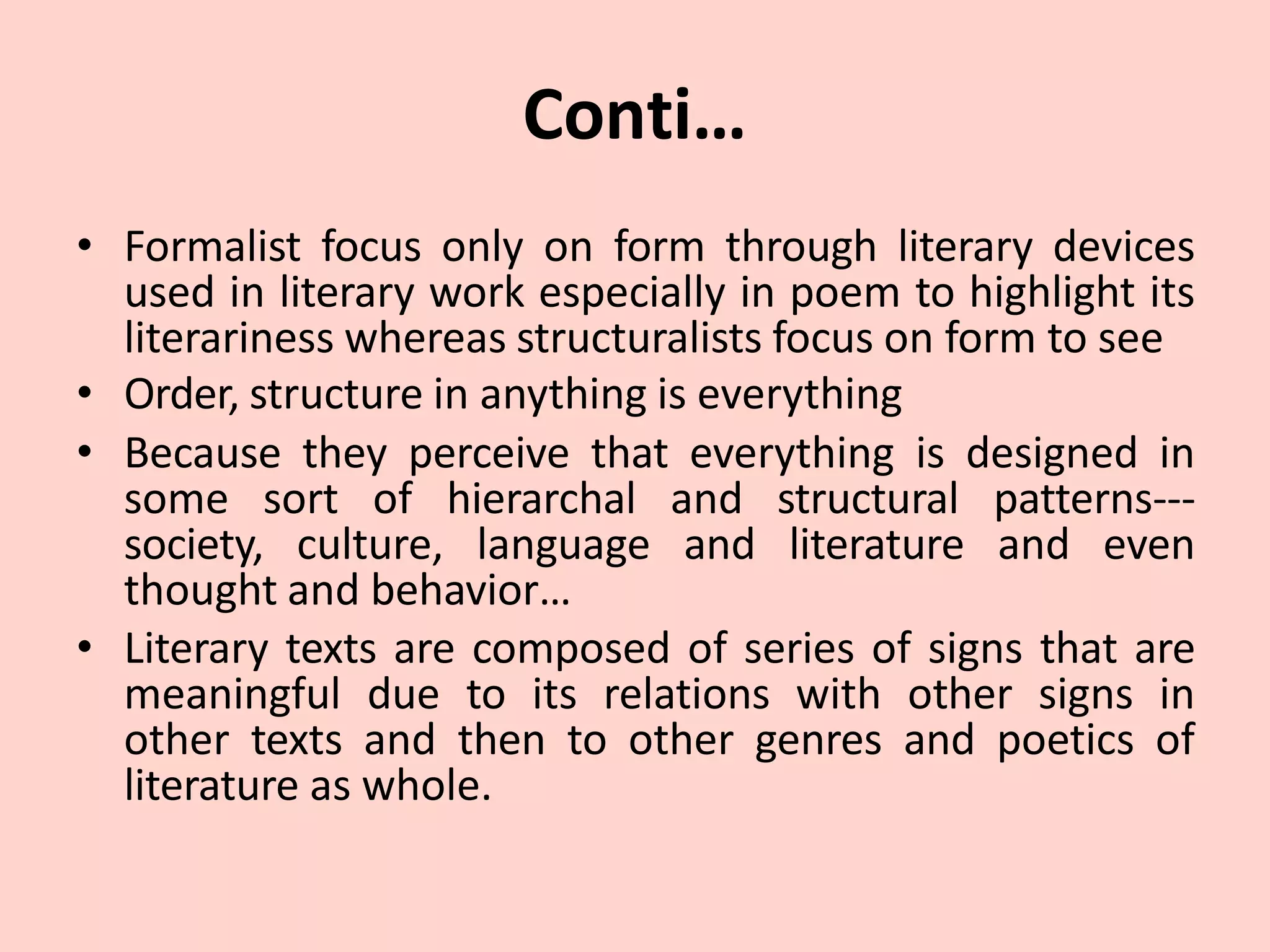 Conti…
• Formalist focus only on form through literary devices
used in literary work especially in poem to highlight its
literariness whereas structuralists focus on form to see
• Order, structure in anything is everything
• Because they perceive that everything is designed in
some sort of hierarchal and structural patterns---
society, culture, language and literature and even
thought and behavior…
• Literary texts are composed of series of signs that are
meaningful due to its relations with other signs in
other texts and then to other genres and poetics of
literature as whole.
 