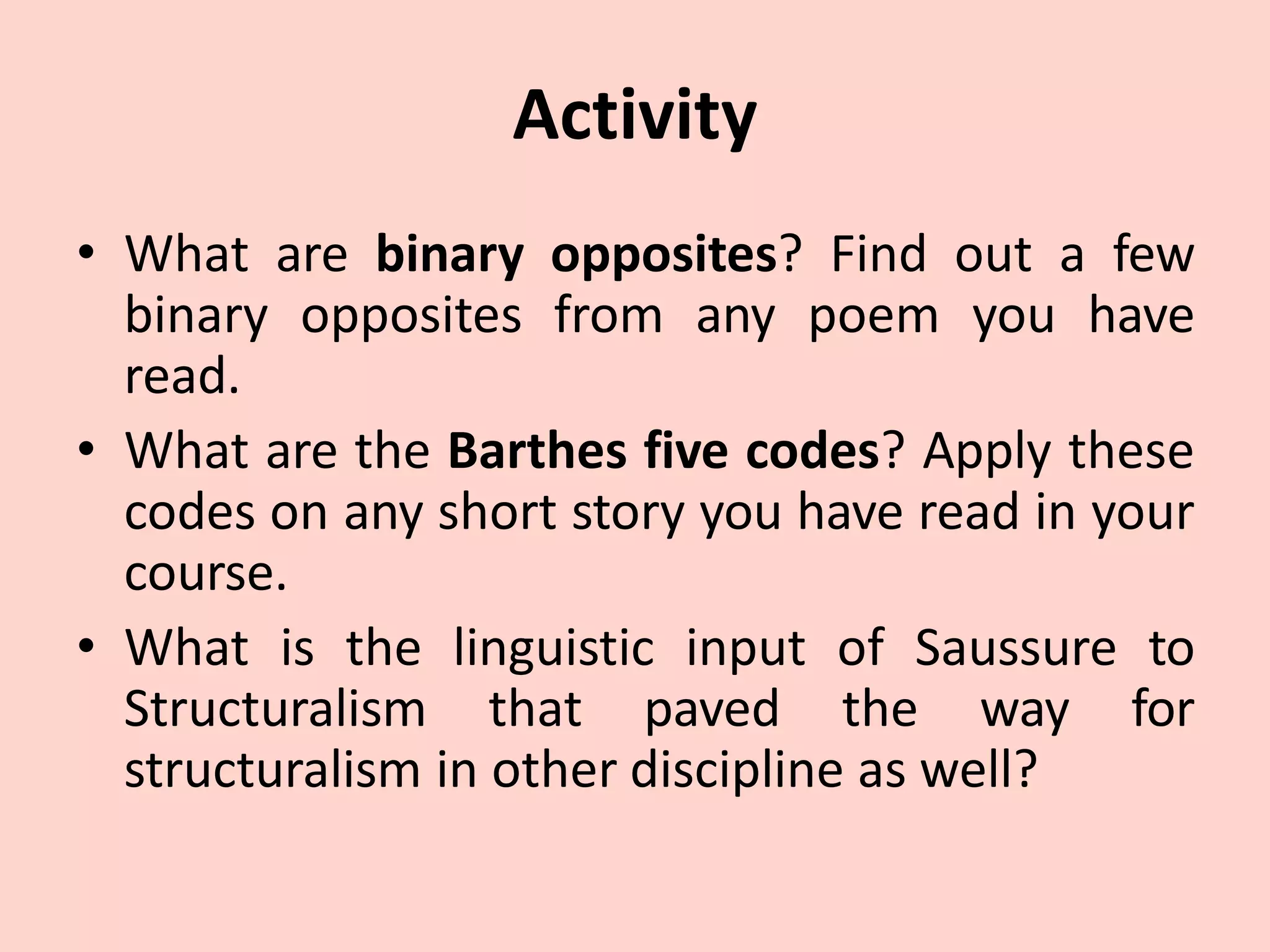 Activity
• What are binary opposites? Find out a few
binary opposites from any poem you have
read.
• What are the Barthes five codes? Apply these
codes on any short story you have read in your
course.
• What is the linguistic input of Saussure to
Structuralism that paved the way for
structuralism in other discipline as well?
 