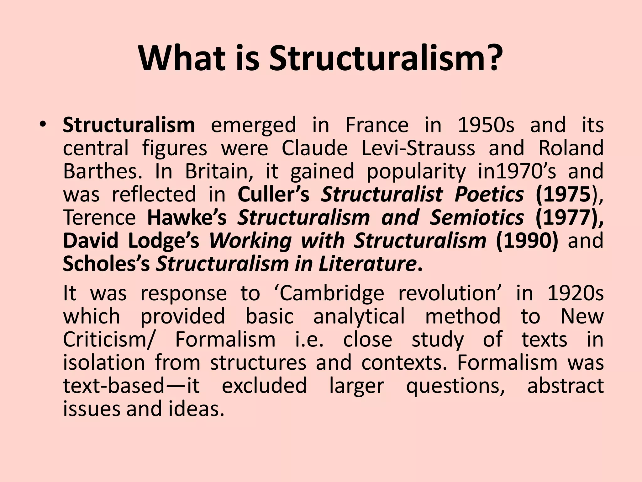 What is Structuralism?
• Structuralism emerged in France in 1950s and its
central figures were Claude Levi-Strauss and Roland
Barthes. In Britain, it gained popularity in1970’s and
was reflected in Culler’s Structuralist Poetics (1975),
Terence Hawke’s Structuralism and Semiotics (1977),
David Lodge’s Working with Structuralism (1990) and
Scholes’s Structuralism in Literature.
It was response to ‘Cambridge revolution’ in 1920s
which provided basic analytical method to New
Criticism/ Formalism i.e. close study of texts in
isolation from structures and contexts. Formalism was
text-based—it excluded larger questions, abstract
issues and ideas.
 