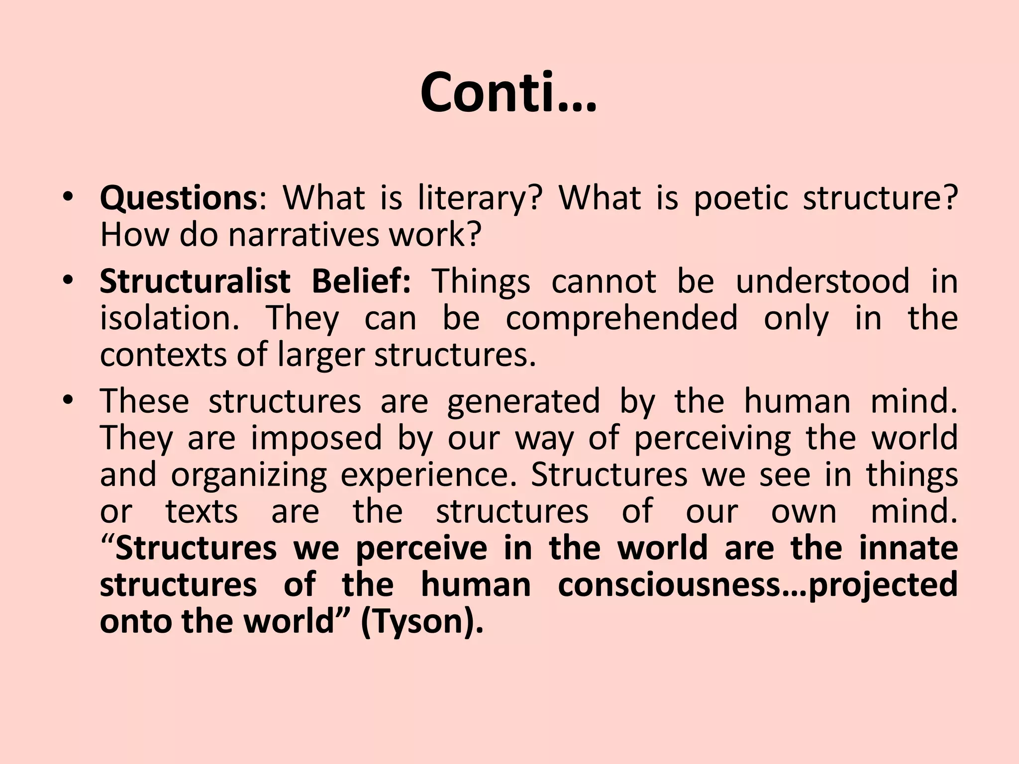 Conti…
• Questions: What is literary? What is poetic structure?
How do narratives work?
• Structuralist Belief: Things cannot be understood in
isolation. They can be comprehended only in the
contexts of larger structures.
• These structures are generated by the human mind.
They are imposed by our way of perceiving the world
and organizing experience. Structures we see in things
or texts are the structures of our own mind.
“Structures we perceive in the world are the innate
structures of the human consciousness…projected
onto the world” (Tyson).
 