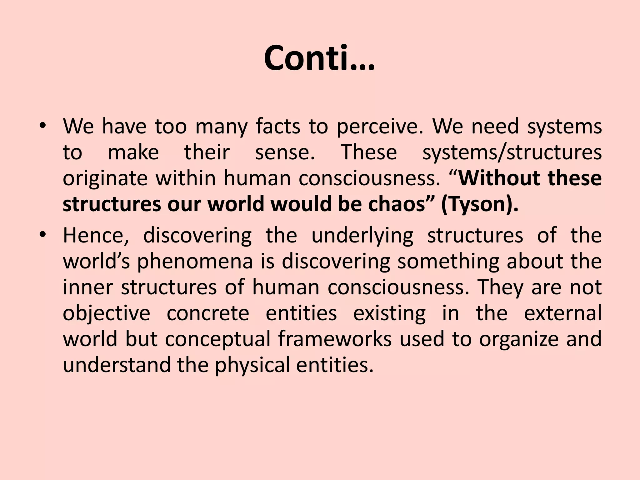 Conti…
• We have too many facts to perceive. We need systems
to make their sense. These systems/structures
originate within human consciousness. “Without these
structures our world would be chaos” (Tyson).
• Hence, discovering the underlying structures of the
world’s phenomena is discovering something about the
inner structures of human consciousness. They are not
objective concrete entities existing in the external
world but conceptual frameworks used to organize and
understand the physical entities.
 