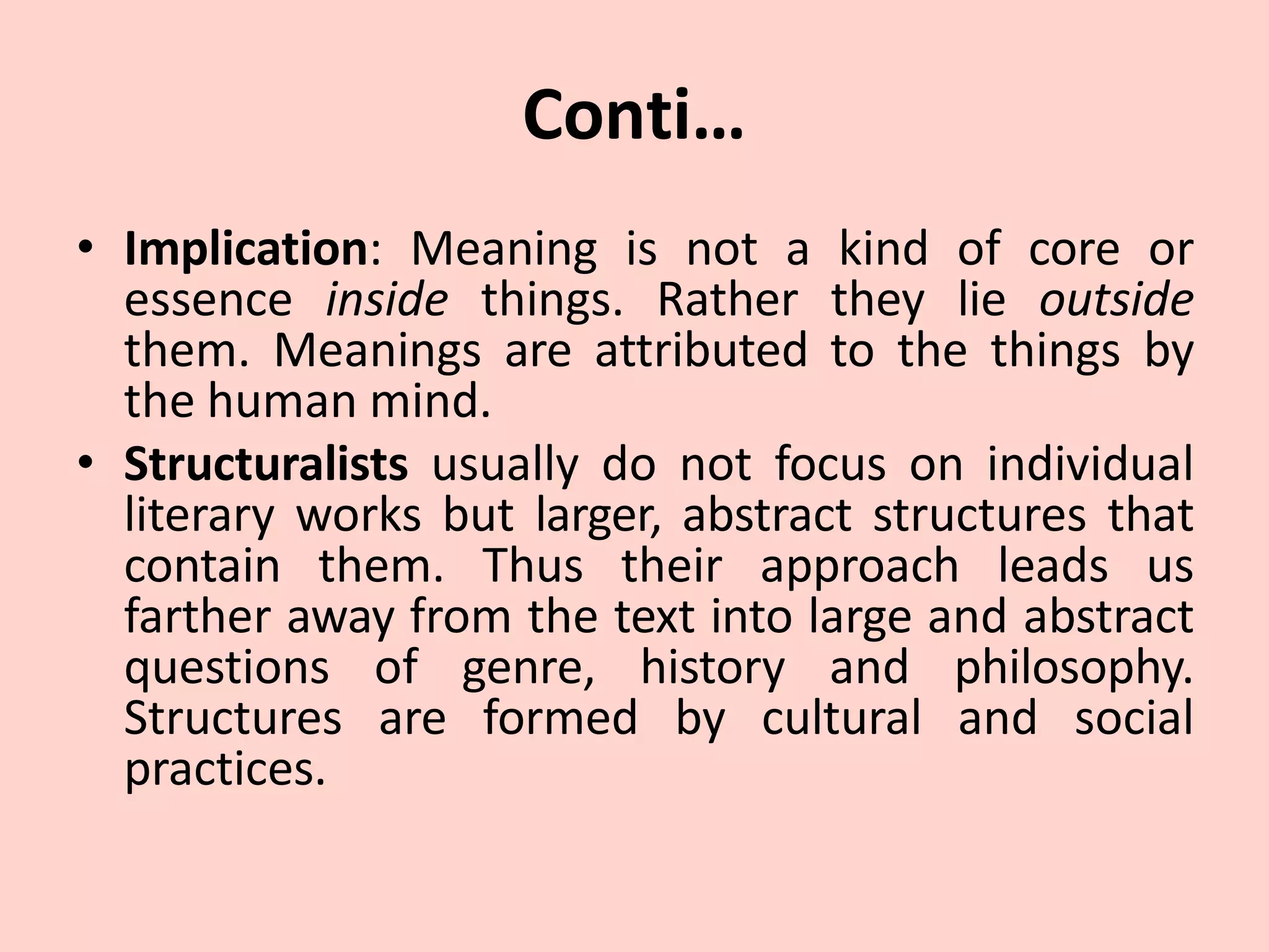 Conti…
• Implication: Meaning is not a kind of core or
essence inside things. Rather they lie outside
them. Meanings are attributed to the things by
the human mind.
• Structuralists usually do not focus on individual
literary works but larger, abstract structures that
contain them. Thus their approach leads us
farther away from the text into large and abstract
questions of genre, history and philosophy.
Structures are formed by cultural and social
practices.
 